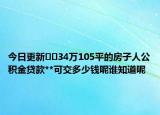 今日更新﻿﻿34万105平的房子人公积金贷款**可交多少钱呢谁知道呢