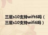 三星s10支持wift6吗（三星s10支持wifi6吗）