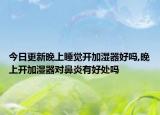 今日更新晚上睡觉开加湿器好吗,晚上开加湿器对鼻炎有好处吗