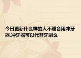 今日更新什么样的人不适合用冲牙器,冲牙器可以代替牙刷么