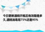 今日更新酒精开瓶后有效期是多久,酒精消毒用75%还是95%