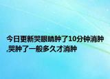 今日更新哭眼睛肿了10分钟消肿,哭肿了一般多久才消肿