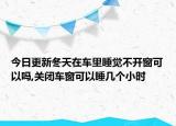今日更新冬天在车里睡觉不开窗可以吗,关闭车窗可以睡几个小时
