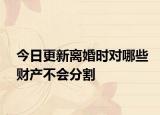 今日更新离婚时对哪些财产不会分割