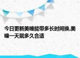 今日更新美瞳能带多长时间换,美瞳一天戴多久合适