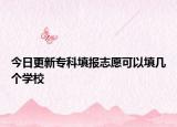 今日更新专科填报志愿可以填几个学校
