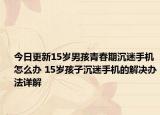 今日更新15岁男孩青春期沉迷手机怎么办 15岁孩子沉迷手机的解决办法详解