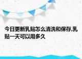 今日更新乳贴怎么清洗和保存,乳贴一天可以用多久