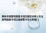 两块不同型号的显卡可以组交火吗（什么型号的显卡可以组双显卡交火系统?）