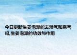 今日更新生姜泡澡能去湿气和寒气吗,生姜泡澡的功效与作用