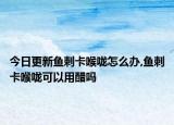 今日更新鱼刺卡喉咙怎么办,鱼刺卡喉咙可以用醋吗