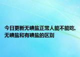 今日更新无碘盐正常人能不能吃,无碘盐和有碘盐的区别