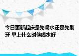 今日更新起床是先喝水还是先刷牙 早上什么时候喝水好