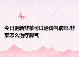 今日更新韭菜可以治脚气病吗,韭菜怎么治疗脚气