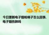 今日更新电子烟呛嗓子怎么回事,电子烟伤肺吗