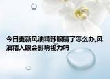 今日更新风油精辣眼睛了怎么办,风油精入眼会影响视力吗
