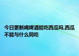 今日更新喝啤酒能吃西瓜吗,西瓜不能与什么同吃