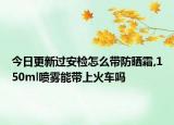 今日更新过安检怎么带防晒霜,150ml喷雾能带上火车吗