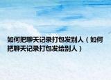 如何把聊天记录打包发别人（如何把聊天记录打包发给别人）