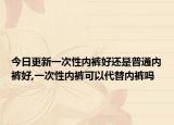 今日更新一次性内裤好还是普通内裤好,一次性内裤可以代替内裤吗