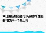 今日更新加湿器可以蒸脸吗,加湿器可以开一个晚上吗