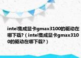 intel集成显卡gmax3100的驱动在哪下载?（intel集成显卡gmax3100的驱动在哪下载?）
