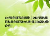 dnf黑色陨石在哪换（DNF蓝色陨石和黑色陨石肿么得 领主神器兑换介绍）