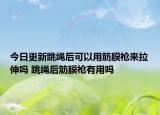 今日更新跳绳后可以用筋膜枪来拉伸吗 跳绳后筋膜枪有用吗