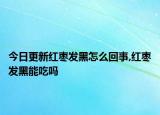 今日更新红枣发黑怎么回事,红枣发黑能吃吗