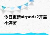 今日更新airpods2开盖不弹窗