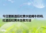 今日更新酒后吐黄水能喝牛奶吗,吐酒后吐黄水急救方法