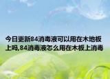 今日更新84消毒液可以用在木地板上吗,84消毒液怎么用在木板上消毒