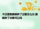 今日更新眼睛肿了过敏怎么办,眼睛肿了冰敷可以吗