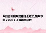 今日更新端午安康什么意思,端午节除了吃粽子还有哪些风俗
