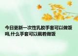 今日更新一次性乳胶手套可以做饭吗,什么手套可以戴着做饭