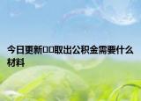 今日更新﻿﻿取出公积金需要什么材料