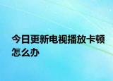 今日更新电视播放卡顿怎么办