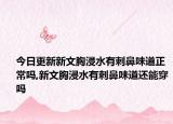 今日更新新文胸浸水有刺鼻味道正常吗,新文胸浸水有刺鼻味道还能穿吗