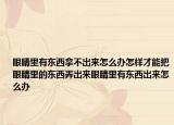 眼睛里有东西拿不出来怎么办怎样才能把眼睛里的东西弄出来眼睛里有东西出来怎么办