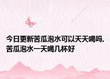今日更新苦瓜泡水可以天天喝吗,苦瓜泡水一天喝几杯好
