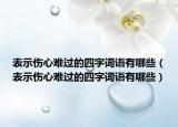 表示伤心难过的四字词语有哪些（表示伤心难过的四字词语有哪些）