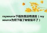 raysource下载东西没有速度（raysource为何下载了却安装不了）