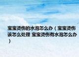 宝宝烫伤的水泡怎么办（宝宝烫伤该怎么处理 宝宝烫伤有水泡怎么办）