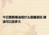 今日更新猪油用什么容器装好,猪油可以放多久