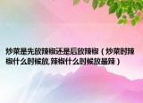 炒菜是先放辣椒还是后放辣椒（炒菜时辣椒什么时候放,辣椒什么时候放最辣）