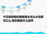 今日更新隐形眼镜用水龙头水泡着可以么,隐形眼镜怎么保养