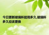 今日更新玻璃杯能用多久,玻璃杯多久应该更换
