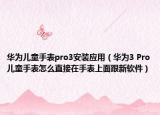华为儿童手表pro3安装应用（华为3 Pro儿童手表怎么直接在手表上面跟新软件）