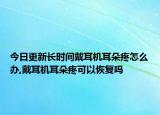 今日更新长时间戴耳机耳朵疼怎么办,戴耳机耳朵疼可以恢复吗