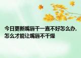 今日更新嘴唇干一直不好怎么办,怎么才能让嘴唇不干燥